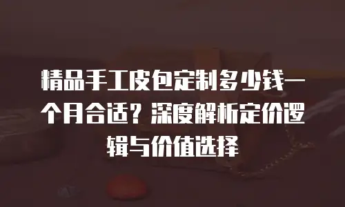 精品手工皮包定制多少钱一个月合适？深度解析定价逻辑与价值选择