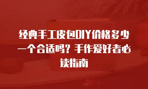 经典手工皮包DIY价格多少一个合适吗？手作爱好者必读指南
