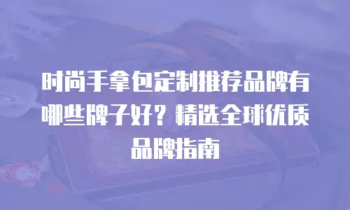时尚手拿包定制推荐品牌有哪些牌子好？精选全球优质品牌指南