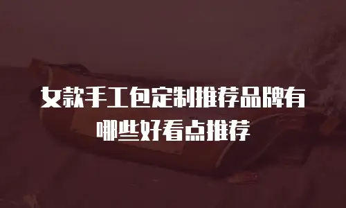 女款手工包定制推荐品牌有哪些好看点推荐
