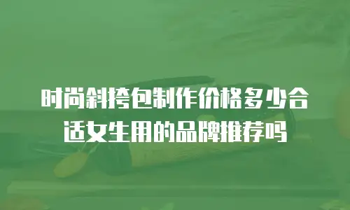 时尚斜挎包制作价格多少合适女生用的品牌推荐吗