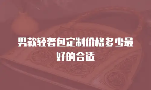 男款轻奢包定制价格多少最好的合适