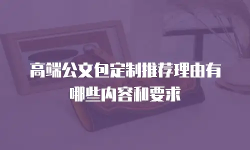 高端公文包定制推荐理由有哪些内容和要求
