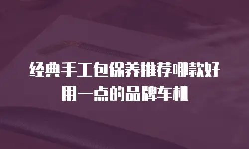 经典手工包保养推荐哪款好用一点的品牌车机