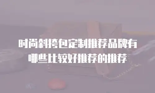 时尚斜挎包定制推荐品牌有哪些比较好推荐的推荐