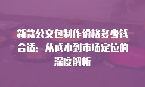 新款公文包制作价格多少钱合适：从成本到市场定位的深度解析