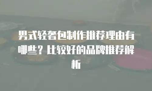 男式轻奢包制作推荐理由有哪些？比较好的品牌推荐解析