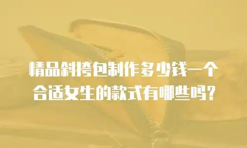 精品斜挎包制作多少钱一个合适女生的款式有哪些吗？
