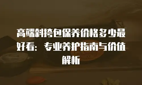 高端斜挎包保养价格多少最好看：专业养护指南与价值解析