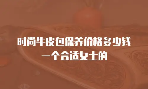 时尚牛皮包保养价格多少钱一个合适女士的