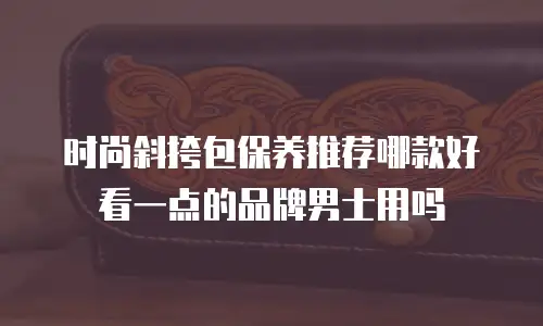 时尚斜挎包保养推荐哪款好看一点的品牌男士用吗