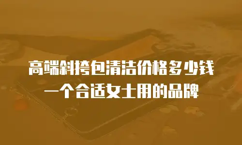 高端斜挎包清洁价格多少钱一个合适女士用的品牌