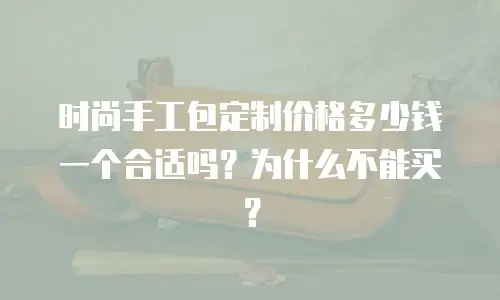 时尚手工包定制价格多少钱一个合适吗？为什么不能买？