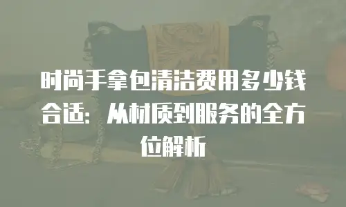 时尚手拿包清洁费用多少钱合适：从材质到服务的全方位解析