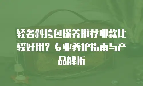 轻奢斜挎包保养推荐哪款比较好用？专业养护指南与产品解析