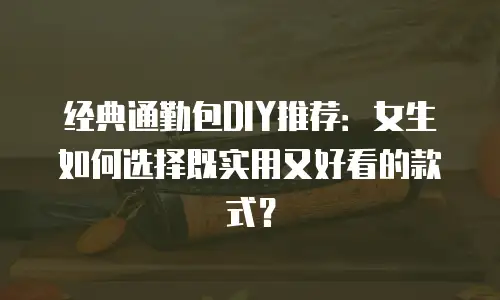 经典通勤包DIY推荐：女生如何选择既实用又好看的款式？