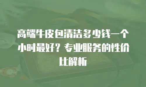 高端牛皮包清洁多少钱一个小时最好？专业服务的性价比解析