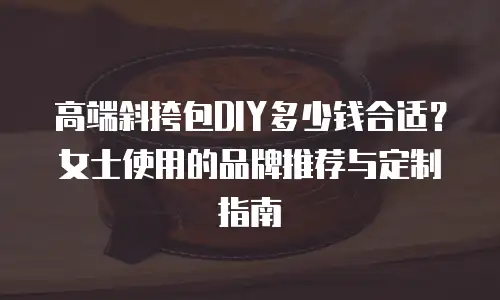高端斜挎包DIY多少钱合适？女士使用的品牌推荐与定制指南