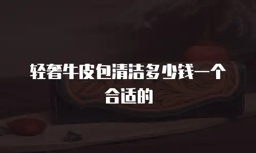 轻奢牛皮包清洁多少钱一个合适的
