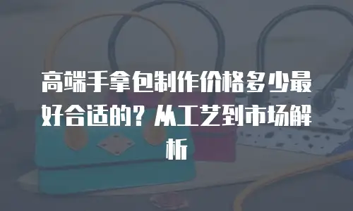 高端手拿包制作价格多少最好合适的？从工艺到市场解析