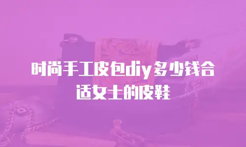 时尚手工皮包diy多少钱合适女士的皮鞋