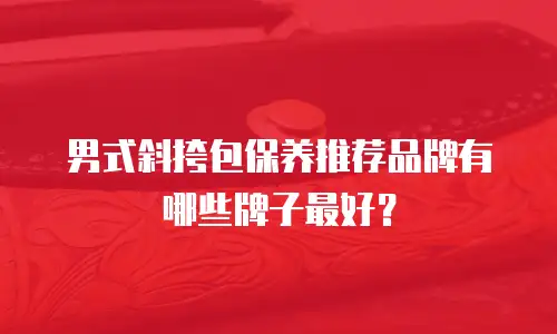 男式斜挎包保养推荐品牌有哪些牌子最好？
