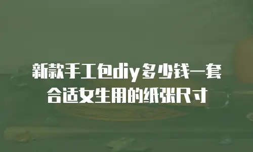 新款手工包diy多少钱一套合适女生用的纸张尺寸