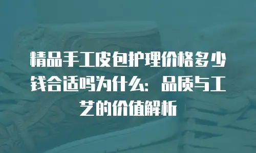 精品手工皮包护理价格多少钱合适吗为什么：品质与工艺的价值解析