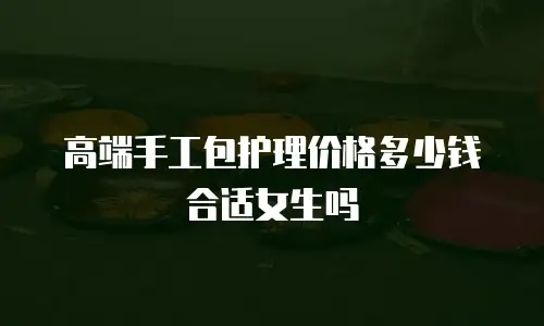 高端手工包护理价格多少钱合适女生吗