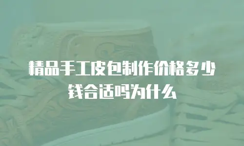 精品手工皮包制作价格多少钱合适吗为什么