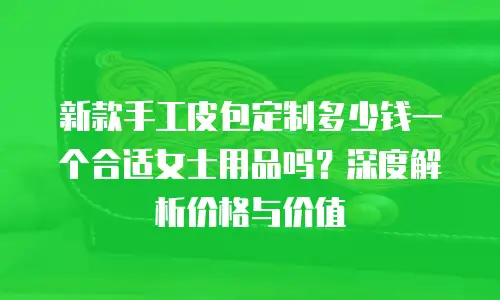 新款手工皮包定制多少钱一个合适女士用品吗？深度解析价格与价值