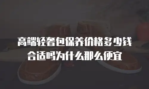 高端轻奢包保养价格多少钱合适吗为什么那么便宜