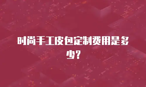 时尚手工皮包定制费用是多少？