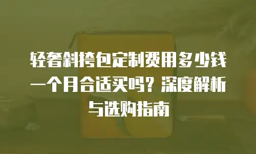 轻奢斜挎包定制费用多少钱一个月合适买吗？深度解析与选购指南