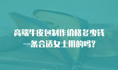 高端牛皮包制作价格多少钱一条合适女士用的吗？