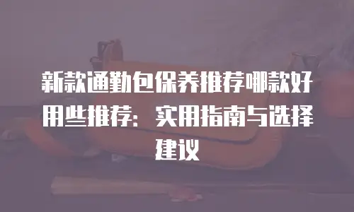 新款通勤包保养推荐哪款好用些推荐：实用指南与选择建议