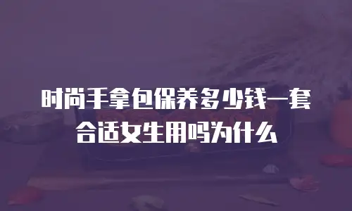 时尚手拿包保养多少钱一套合适女生用吗为什么