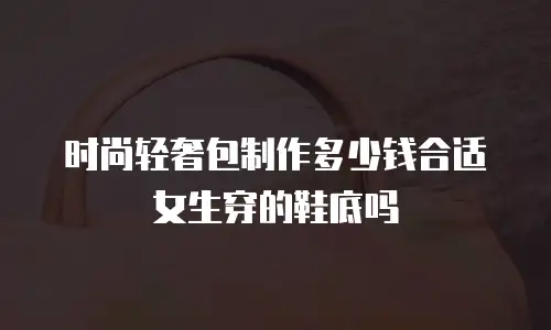 时尚轻奢包制作多少钱合适女生穿的鞋底吗
