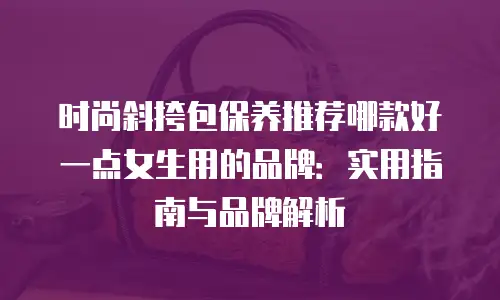 时尚斜挎包保养推荐哪款好一点女生用的品牌：实用指南与品牌解析