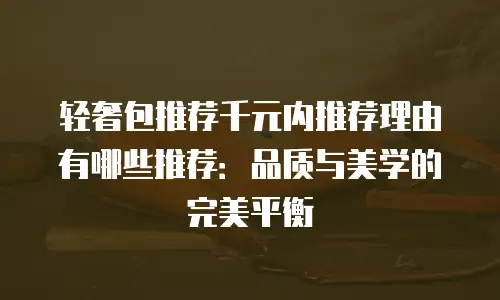 轻奢包推荐千元内推荐理由有哪些推荐：品质与美学的完美平衡