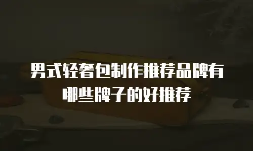 男式轻奢包制作推荐品牌有哪些牌子的好推荐
