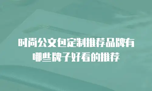 时尚公文包定制推荐品牌有哪些牌子好看的推荐