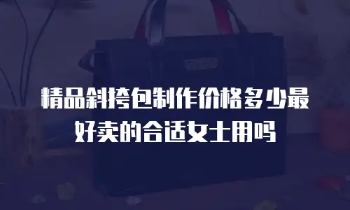 精品斜挎包制作价格多少最好卖的合适女士用吗