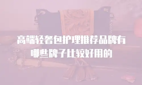 高端轻奢包护理推荐品牌有哪些牌子比较好用的