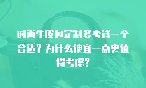 时尚牛皮包定制多少钱一个合适？为什么便宜一点更值得考虑？
