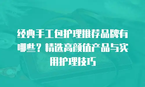经典手工包护理推荐品牌有哪些？精选高颜值产品与实用护理技巧