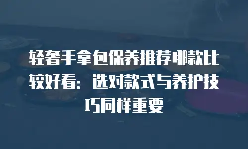 轻奢手拿包保养推荐哪款比较好看：选对款式与养护技巧同样重要