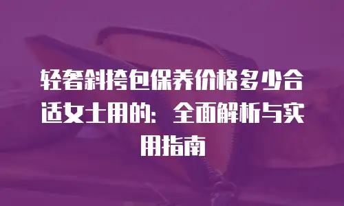 轻奢斜挎包保养价格多少合适女士用的：全面解析与实用指南
