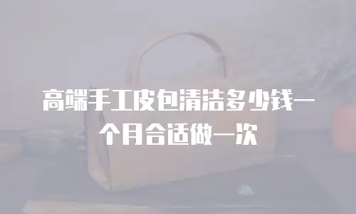 高端手工皮包清洁多少钱一个月合适做一次