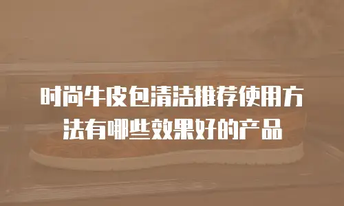 时尚牛皮包清洁推荐使用方法有哪些效果好的产品